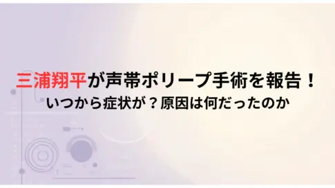 三浦翔平が声帯ポリープ手術を報告！-いつから症状が？原因は何だったのか