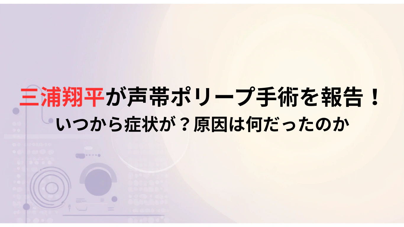 三浦翔平が声帯ポリープ手術を報告！-いつから症状が？原因は何だったのか