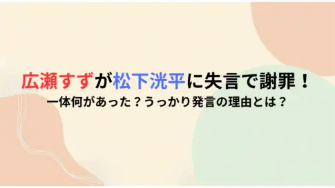 広瀬すずが松下洸平に失言で謝罪！一体何があった？うっかり発言の理由とは？