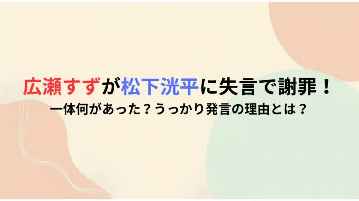 広瀬すずが松下洸平に失言で謝罪！一体何があった？うっかり発言の理由とは？