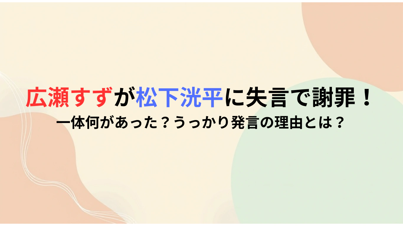 広瀬すずが松下洸平に失言で謝罪！一体何があった？うっかり発言の理由とは？