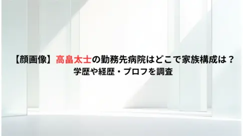 【顔画像】高畠太士の勤務先病院はどこで家族構成は？学歴や経歴・プロフを調査