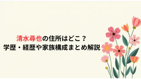 清水尋也の住所はどこ？学歴・経歴や家族構成まとめ解説
