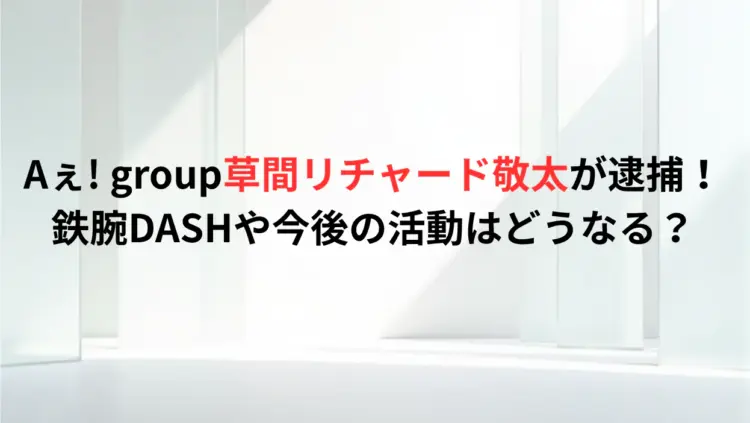 Aぇ-group草間リチャード敬太が逮捕！鉄腕DASHや今後の活動はどうなる？