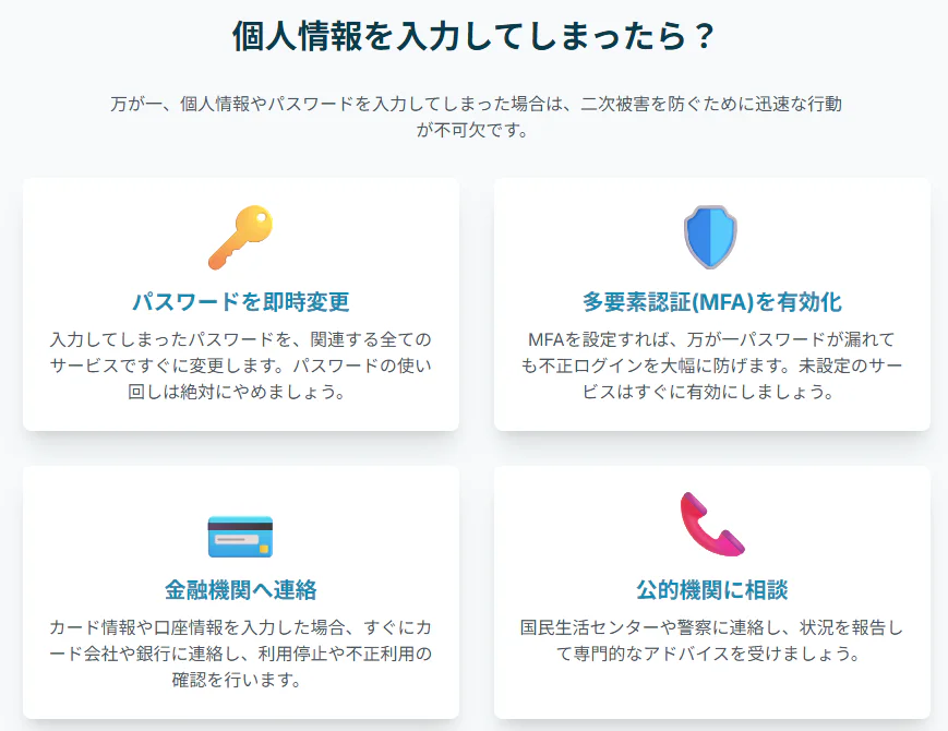 フィッシング詐欺などで個人情報を入力してしまった場合の4つの対処法。二次被害を防ぐため、1.パスワードを即時変更する、2.多要素認証(MFA)を有効化する、3.金融機関（カード会社や銀行）へ連絡する、4.公的機関（国民生活センターや警察）に相談する、という具体的な行動を解説。