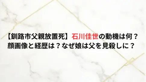 【釧路市父親放置死】石川佳世の動機は何？顔画像と経歴は？なぜ娘は父を見殺しに？