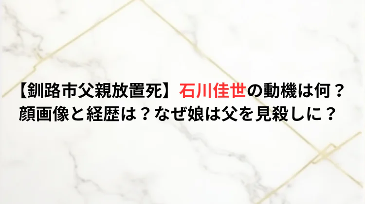 【釧路市父親放置死】石川佳世の動機は何？顔画像と経歴は？なぜ娘は父を見殺しに？
