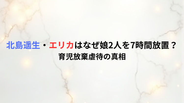 北島遥生・エリカはなぜ娘2人を7時間放置?育児放棄虐待の真相