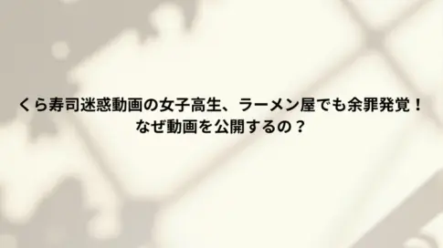 くら寿司迷惑動画の女子高生、ラーメン屋でも余罪発覚！なぜ動画を公開するの？
