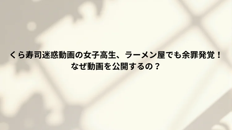 くら寿司迷惑動画の女子高生、ラーメン屋でも余罪発覚！なぜ動画を公開するの？