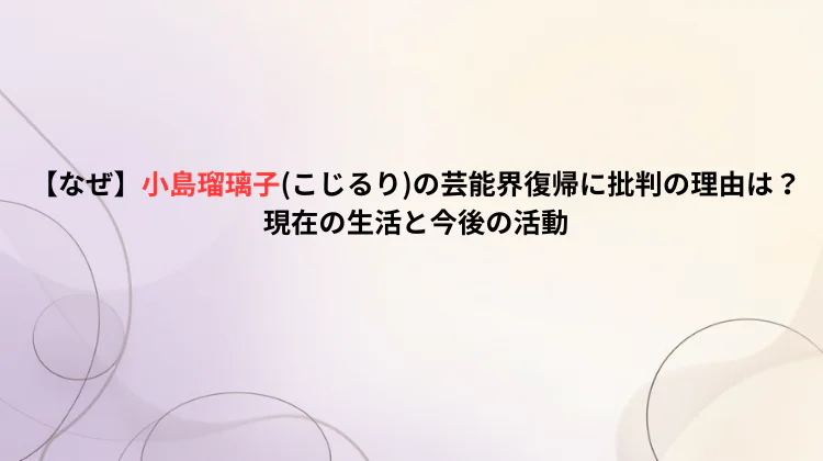 【なぜ】小島瑠璃子(こじるり)の芸能界復帰に批判の理由は？現在の生活と今後の活動