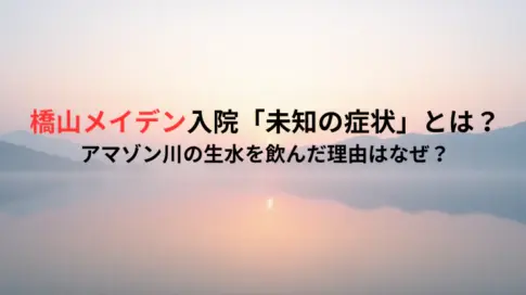 橋山メイデン入院「未知の症状」とは？アマゾン川の生水を飲んだ理由はなぜ？