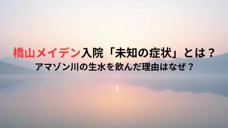 橋山メイデン入院「未知の症状」とは?アマゾン川の生水を飲んだ理由はなぜ?