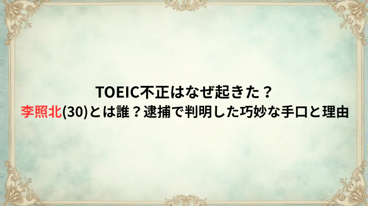 TOEIC不正はなぜ起きた？李照北(30)とは誰？逮捕で判明した巧妙な手口と理由