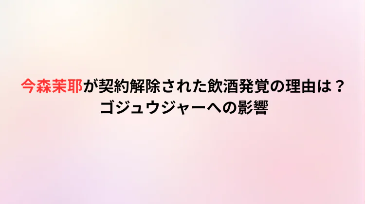 今森茉耶が契約解除された飲酒発覚の理由は？ゴジュウジャーへの影響