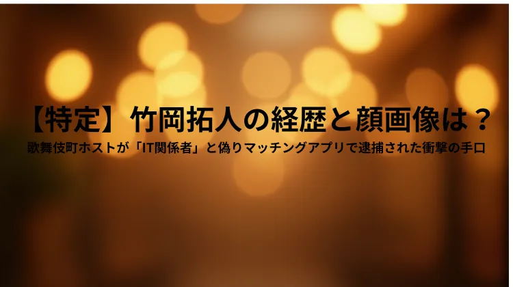 【特定】竹岡拓人の経歴と顔画像は？歌舞伎町ホストが「IT関係者」と偽りマッチングアプリで逮捕された衝撃の手口